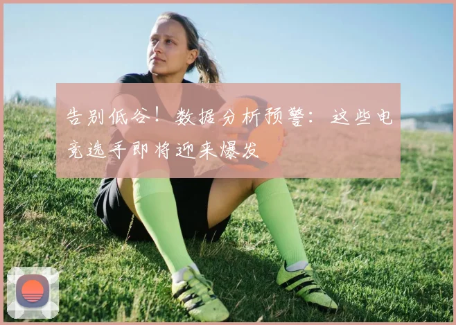 告别低谷！数据分析预警：这些电竞选手即将迎来爆发