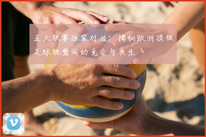 五大联赛独家对话:揭秘欧洲顶级足球联盟间的竞合与共生