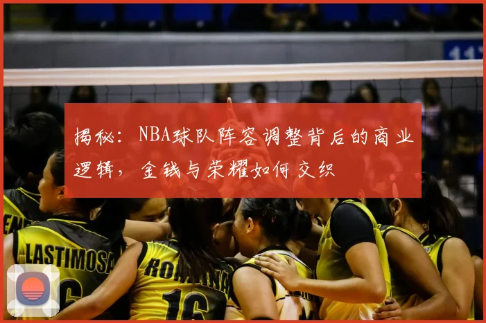揭秘：NBA球队阵容调整背后的商业逻辑，金钱与荣耀如何交织