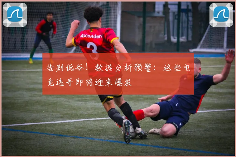 告别低谷！数据分析预警：这些电竞选手即将迎来爆发
