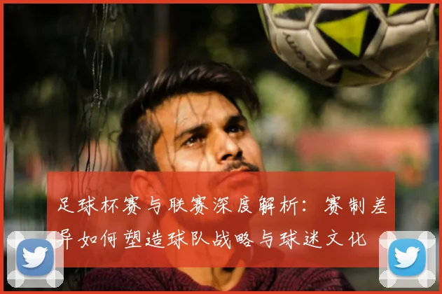 足球杯赛与联赛深度解析：赛制差异如何塑造球队战略与球迷文化