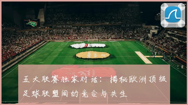 五大联赛独家对话:揭秘欧洲顶级足球联盟间的竞合与共生
